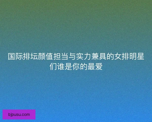 国际排坛颜值担当与实力兼具的女排明星们谁是你的最爱