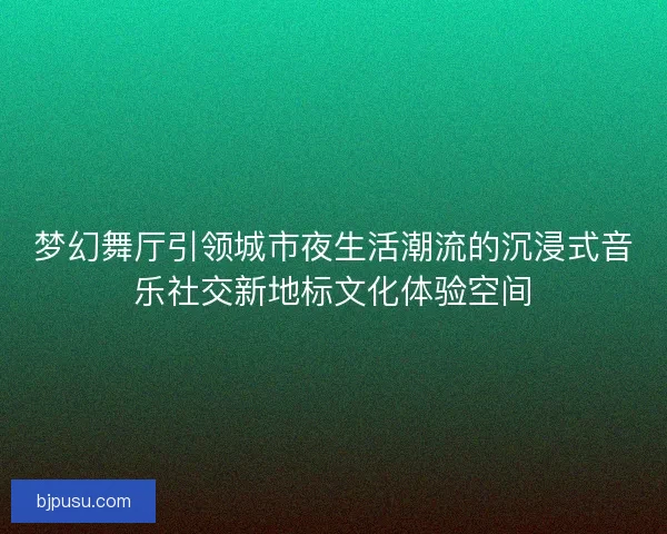 梦幻舞厅引领城市夜生活潮流的沉浸式音乐社交新地标文化体验空间