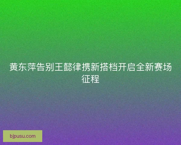 黄东萍告别王懿律携新搭档开启全新赛场征程